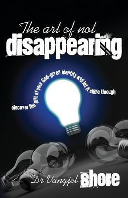 The Art of Not Disappearing: Discover the gift of your God-given identity and let it shine through by Shore, Vangjel