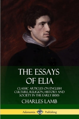 The Essays of Elia: Classic Articles on English Culture, Religion, History and Society in the early 1800s by Lamb, Charles