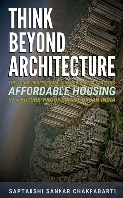 Think Beyond Architecture: The Young Professional's Handbook for Crafting Affordable Housing in a Future-Proof Smart Urban India: The Think Beyond Arc by Saptarshi Sankar Chakrabarti