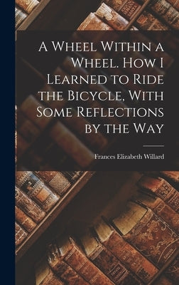 A Wheel Within a Wheel. How I Learned to Ride the Bicycle, With Some Reflections by the Way by Willard, Frances Elizabeth