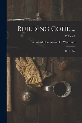 Building Code ...: 1914-1927; Volume 1 by Industrial Commission of Wisconsin