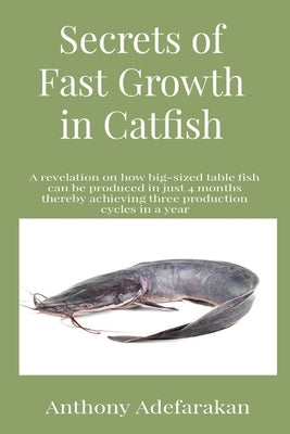 Secrets of Fast Growth in Catfish: A revelation on how big-sized table fish can be produced in just 4 months thereby achieving three production cycles by Adefarakan, Anthony O.