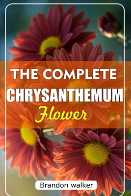 The Complete Chrysanthemum: The Ultimate Beginner's Guide to Growing, Caring For, and Harvesting Stunning Chrysanthemum at Home and garden by Walker, Brandon