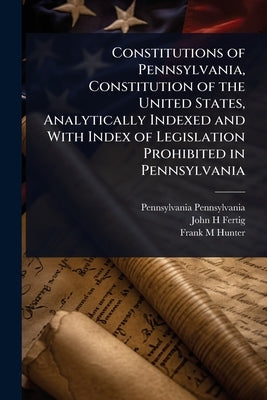 Constitutions of Pennsylvania, Constitution of the United States, Analytically Indexed and With Index of Legislation Prohibited in Pennsylvania by Pennsylvania, Pennsylvania