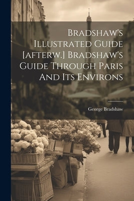 Bradshaw's Illustrated Guide [afterw.] Bradshaw's Guide Through Paris And Its Environs by Bradshaw, George