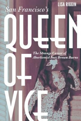 San Francisco's Queen of Vice: The Strange Career of Abortionist Inez Brown Burns by Riggin, Lisa