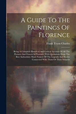A Guide To The Paintings Of Florence: Being A Complete Historical And Critical Account Of All The Pictures And Frescos In Florence, With Quotations Fr by Charles, Frank Tryon