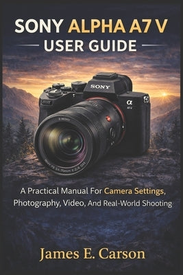 Sony Alpha A7 V User Guide: A Practical Manual For Camera Settings, Photography, Video, And Real-World Shooting by E. Carson, James