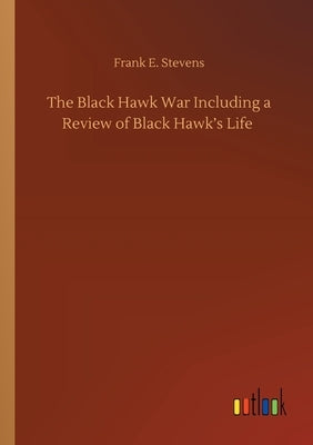 The Black Hawk War Including a Review of Black Hawk's Life by Stevens, Frank E.