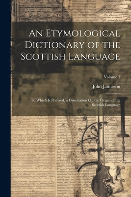 An Etymological Dictionary of the Scottish Language: To Which Is Prefixed, a Dissertation On the Origin of the Scottish Language; Volume 1 by Jamieson, John