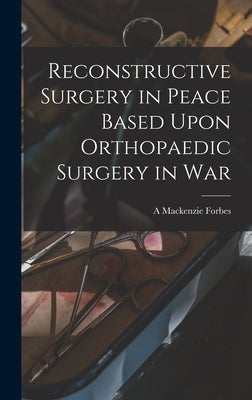 Reconstructive Surgery in Peace Based Upon Orthopaedic Surgery in War by Forbes, A. MacKenzie