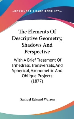 The Elements Of Descriptive Geometry, Shadows And Perspective: With A Brief Treatment Of Trihedrals, Transversals, And Spherical, Axonometric And Obli by Warren, Samuel Edward