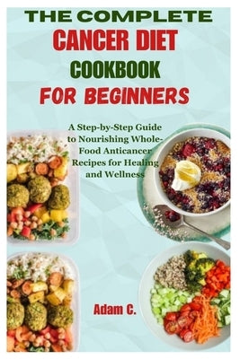 The Complete Cancer Diet Cookbook for Beginners: A Step-by-Step Guide to Nourishing Whole-Food Anticancer Recipes for Healing and Wellness by C, Adam