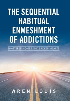 The Sequential Habitual Enmeshment of Addictions: Shattered Homes and Broken Hearts by Louis, Wren