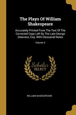 The Plays Of William Shakespeare: Accurately Printed From The Text Of The Corrected Copy Left By The Late George Steevens, Esq. With Glossarial Notes; by Shakespeare, William