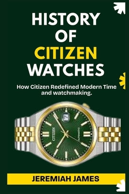 History of Citizen Watches: How Citizen Redefined Modern Time and watchmaking. by James, Jeremiah