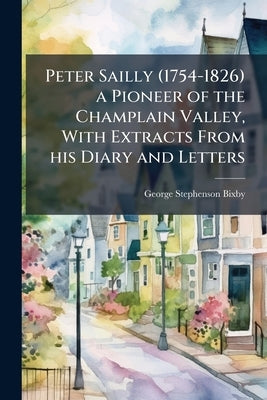Peter Sailly (1754-1826) a Pioneer of the Champlain Valley, With Extracts From his Diary and Letters by Bixby, George Stephenson