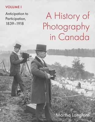 A History of Photography in Canada, Volume 1: Anticipation to Participation, 1839-1918 by Langford, Martha