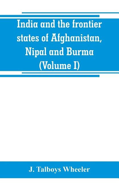 India and the frontier states of Afghanistan, Nipal and Burma (Volume I) by Talboys Wheeler, J.