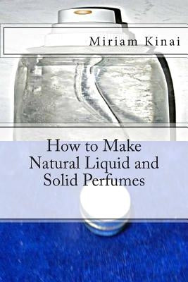 How to Make Natural Liquid and Solid Perfumes by Kinai, Miriam