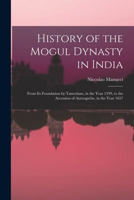 History of the Mogul Dynasty in India: From Its Foundation by Tamerlane, in the Year 1399, to the Accession of Aurengzebe, in the Year 1657 by Manucci, Niccolao