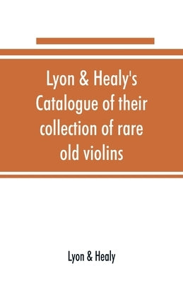Lyon & Healy's Catalogue of their collection of rare old violins: mdccxcvi-vii, to which is added a historical sketch of the violin and its master mak by Lyon