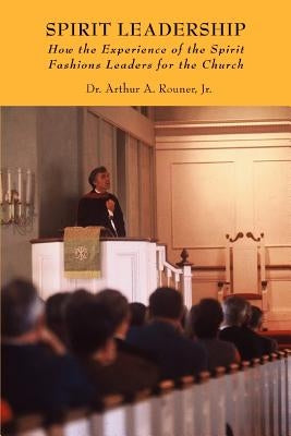 Spirit Leadership: How the Experience of the Spirit Fashions Leaders for the Church by Rouner, Arthur A., Jr.