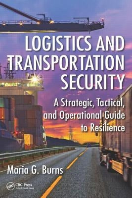 Logistics and Transportation Security: A Strategic, Tactical, and Operational Guide to Resilience by Burns, Maria G.