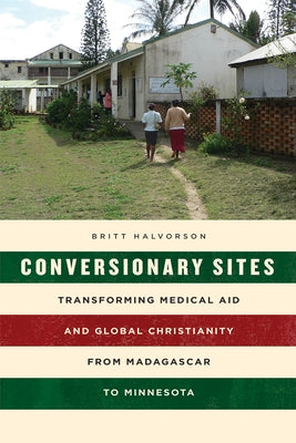 Conversionary Sites: Transforming Medical Aid and Global Christianity from Madagascar to Minnesota by Halvorson, Britt