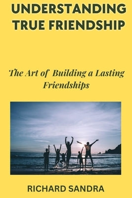 Understanding True Friendship: The Art of Building Lasting Friendships by Sandra, Richard