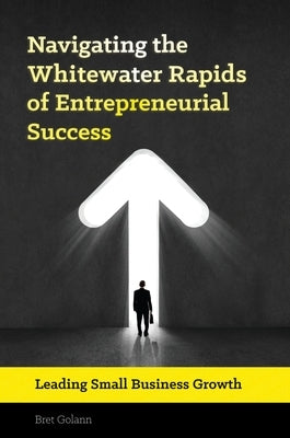 Navigating the Whitewater Rapids of Entrepreneurial Success: Leading Small Business Growth by Golann, Bret