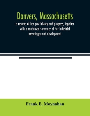 Danvers, Massachusetts: a resume of her past history and progress, together with a condensed summary of her industrial advantages and developm by E. Moynahan, Frank