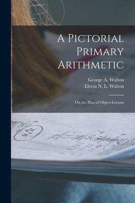A Pictorial Primary Arithmetic: on the Plan of Object-lessons by Walton, George a. (George Augustus)