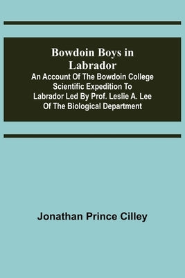 Bowdoin Boys in Labrador; An Account of the Bowdoin College Scientific Expedition to Labrador led by Prof. Leslie A. Lee of the Biological Department by Prince Cilley, Jonathan
