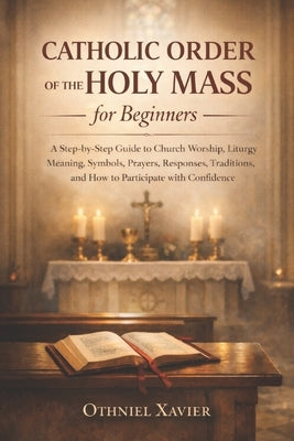Catholic Order of the Holy Mass for Beginners: A Step-by-Step Guide to Church Worship, Liturgy Meaning, Symbols, Prayers, Responses, Traditions, and H by Xavier, Othniel