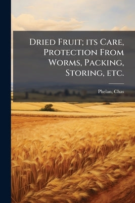 Dried Fruit; its Care, Protection From Worms, Packing, Storing, etc. by Chas, Phelan