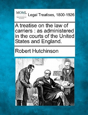 A treatise on the law of carriers: as administered in the courts of the United States and England. by Hutchinson, Robert