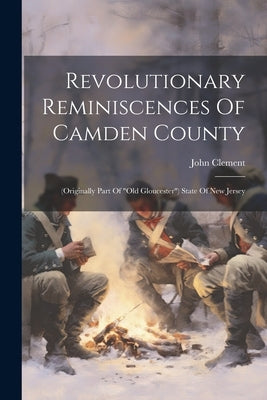 Revolutionary Reminiscences Of Camden County: (originally Part Of "old Gloucester") State Of New Jersey by Clement, John