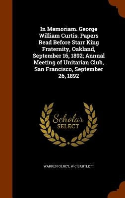 In Memoriam. George William Curtis. Papers Read Before Starr King Fraternity, Oakland, September 16, 1892; Annual Meeting of Unitarian Club, San Franc by Olney, Warren