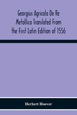 Georgius Agricola De Re Metallica Translated From The First Latin Edition Of 1556 With Biographical Introduction, Annotations And Appendices Upon The by Herbert Hoover