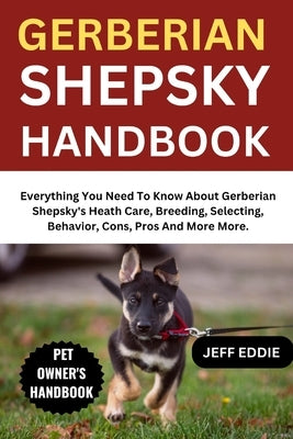 Gerberian Shepsky Handbook: Everything You Need To Know About Gerberian Shepsky's Heath Care, Breeding, Selecting, Behavior, Cons, Pros And More More. by Eddie, Jeff