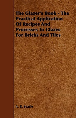 The Glazer's Book - The Practical Application Of Recipes And Processes To Glazes For Bricks And Tiles by Searle, A. B.