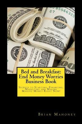 Bed and Breakfast: End Money Worries Business Book: Secrets to Startintg, Financing, Marketing and Making Massive Money Right Now! by Mahoney, Brian