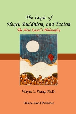 The Logic of Hegel, Buddhism, and Taoism: A Common Principle to Connect the World by Wang Ph. D.