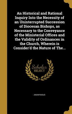 An Historical and Rational Inquiry Into the Necessity of an Uninterrupted Succession of Diocesan Bishops, as Necessary to the Conveyance of the Minist by Anonymous