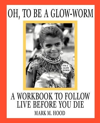 Oh, To Be A Glow-Worm: A Workbook To Follow Live Before You Die by Hood, Mark M.