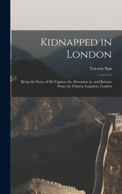 Kidnapped in London: Being the Story of My Capture by, Detention at, and Release From the Chinese Legation, London by Sun, Yat-Sen 1866-1925
