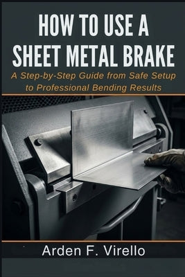 How to Use a Sheet Metal Brake: A Step-by-Step Guide from Safe Setup to Professional Bending Results by F. Virello, Arden