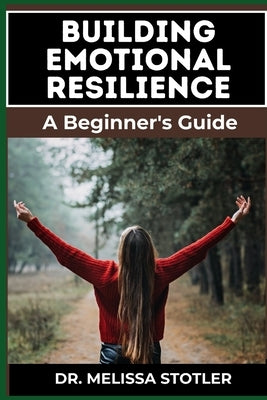 Building Emotional Resilience: A Comprehensive Guide To Strengthening Mental Toughness, Overcoming Life's Challenges, And Developing Lasting Stabilit by Stotler, Melissa