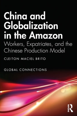 China and Globalization in the Amazon: Workers, Expatriates, and the Chinese Production Model by Maciel Brito, Cleiton